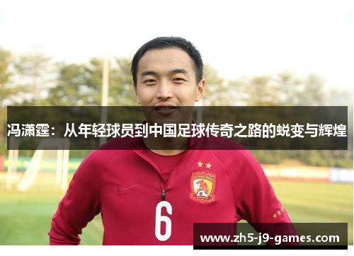 冯潇霆:从年轻球员到中国足球传奇之路的蜕变与辉煌 冯潇霆:从年轻球员到中国足球传奇之路的蜕变与辉煌