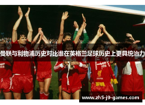 曼联与利物浦历史对比谁在英格兰足球历史上更具统治力