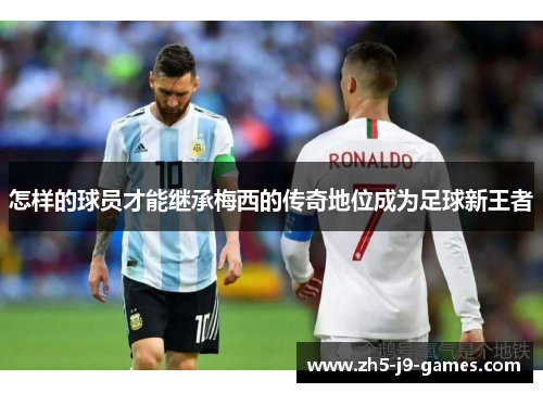 怎样的球员才能继承梅西的传奇地位成为足球新王者 怎样的球员才能继承梅西的传奇地位成为足球新王者
