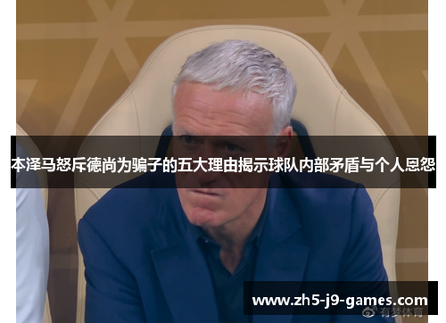 本泽马怒斥德尚为骗子的五大理由揭示球队内部矛盾与个人恩怨 本泽马怒斥德尚为骗子的五大理由揭示球队内部矛盾与个人恩怨