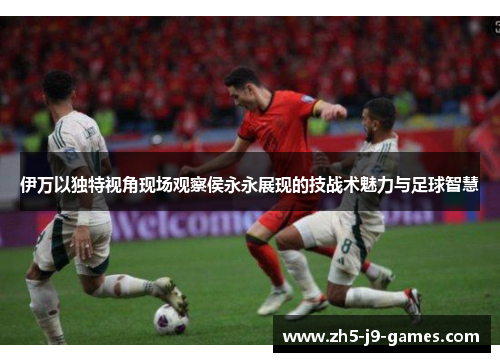 伊万以独特视角现场观察侯永永展现的技战术魅力与足球智慧 伊万以独特视角现场观察侯永永展现的技战术魅力与足球智慧