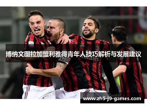 博纳文图拉加盟利雅得青年人技巧解析与发展建议 博纳文图拉加盟利雅得青年人技巧解析与发展建议