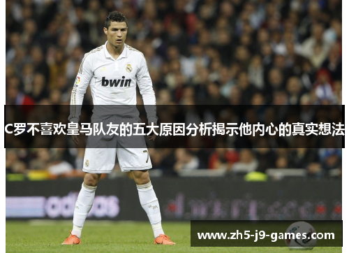 C罗不喜欢皇马队友的五大原因分析揭示他内心的真实想法