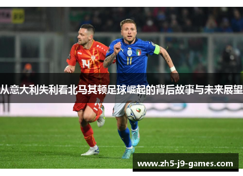 从意大利失利看北马其顿足球崛起的背后故事与未来展望 从意大利失利看北马其顿足球崛起的背后故事与未来展望