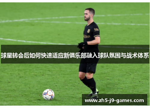 球星转会后如何快速适应新俱乐部融入球队氛围与战术体系 球星转会后如何快速适应新俱乐部融入球队氛围与战术体系