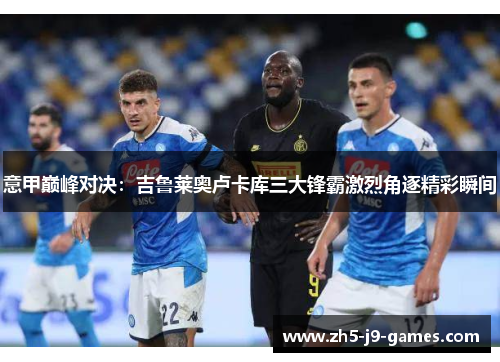 意甲巅峰对决:吉鲁莱奥卢卡库三大锋霸激烈角逐精彩瞬间 意甲巅峰对决:吉鲁莱奥卢卡库三大锋霸激烈角逐精彩瞬间
