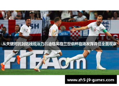 从关键对抗到防线统治力吕迪格英格兰世俱杯临场发挥评估全面观察