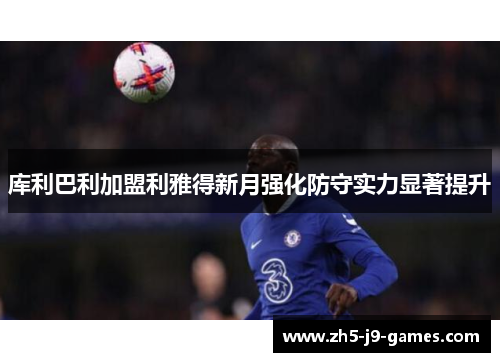 库利巴利加盟利雅得新月强化防守实力显著提升